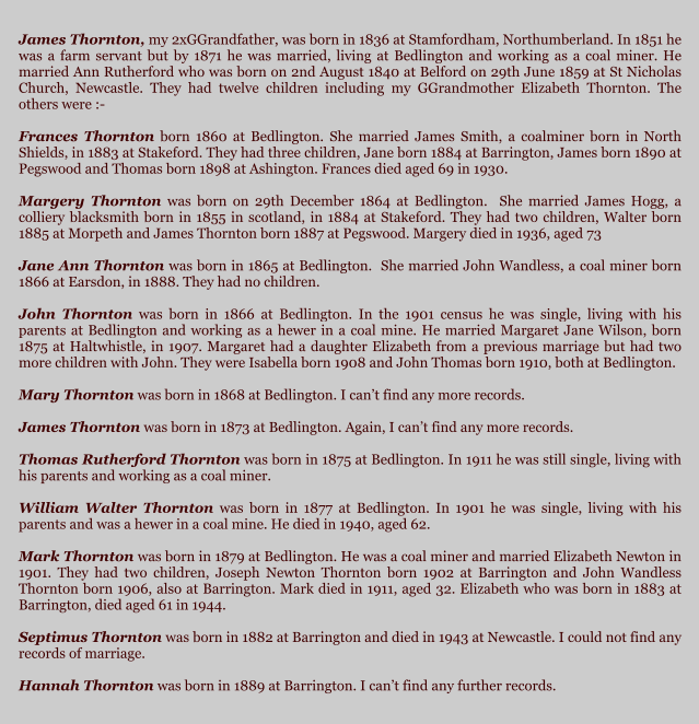 James Thornton, my 2xGGrandfather, was born in 1836 at Stamfordham, Northumberland. In 1851 he was a farm servant but by 1871 he was married, living at Bedlington and working as a coal miner. He married Ann Rutherford who was born on 2nd August 1840 at Belford on 29th June 1859 at St Nicholas Church, Newcastle. They had twelve children including my GGrandmother Elizabeth Thornton. The others were :-  Frances Thornton born 1860 at Bedlington. She married James Smith, a coalminer born in North Shields, in 1883 at Stakeford. They had three children, Jane born 1884 at Barrington, James born 1890 at Pegswood and Thomas born 1898 at Ashington. Frances died aged 69 in 1930.  Margery Thornton was born on 29th December 1864 at Bedlington.  She married James Hogg, a colliery blacksmith born in 1855 in scotland, in 1884 at Stakeford. They had two children, Walter born 1885 at Morpeth and James Thornton born 1887 at Pegswood. Margery died in 1936, aged 73  Jane Ann Thornton was born in 1865 at Bedlington.  She married John Wandless, a coal miner born 1866 at Earsdon, in 1888. They had no children.  John Thornton was born in 1866 at Bedlington. In the 1901 census he was single, living with his parents at Bedlington and working as a hewer in a coal mine. He married Margaret Jane Wilson, born 1875 at Haltwhistle, in 1907. Margaret had a daughter Elizabeth from a previous marriage but had two more children with John. They were Isabella born 1908 and John Thomas born 1910, both at Bedlington.  Mary Thornton was born in 1868 at Bedlington. I cant find any more records.  James Thornton was born in 1873 at Bedlington. Again, I cant find any more records.  Thomas Rutherford Thornton was born in 1875 at Bedlington. In 1911 he was still single, living with his parents and working as a coal miner.  William Walter Thornton was born in 1877 at Bedlington. In 1901 he was single, living with his parents and was a hewer in a coal mine. He died in 1940, aged 62.  Mark Thornton was born in 1879 at Bedlington. He was a coal miner and married Elizabeth Newton in 1901. They had two children, Joseph Newton Thornton born 1902 at Barrington and John Wandless Thornton born 1906, also at Barrington. Mark died in 1911, aged 32. Elizabeth who was born in 1883 at Barrington, died aged 61 in 1944.  Septimus Thornton was born in 1882 at Barrington and died in 1943 at Newcastle. I could not find any records of marriage.  Hannah Thornton was born in 1889 at Barrington. I cant find any further records.